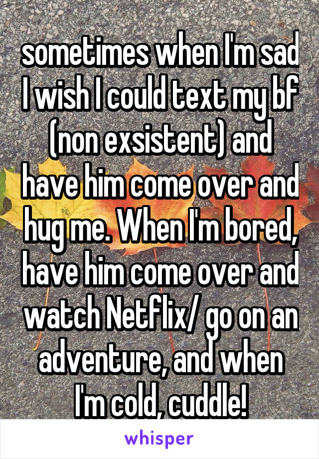 sometimes when I'm sad I wish I could text my bf (non exsistent) and have him come over and hug me. When I'm bored, have him come over and watch Netflix/ go on an adventure, and when I'm cold, cuddle!