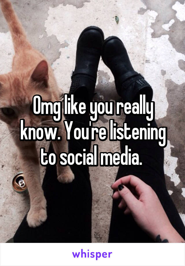 Omg like you really know. You're listening to social media. 