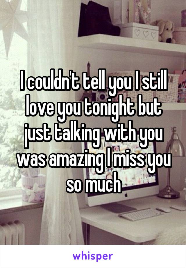 I couldn't tell you I still love you tonight but just talking with you was amazing I miss you so much