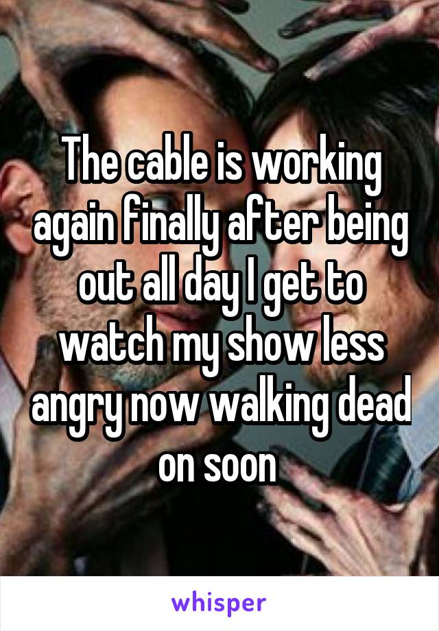 The cable is working again finally after being out all day I get to watch my show less angry now walking dead on soon 