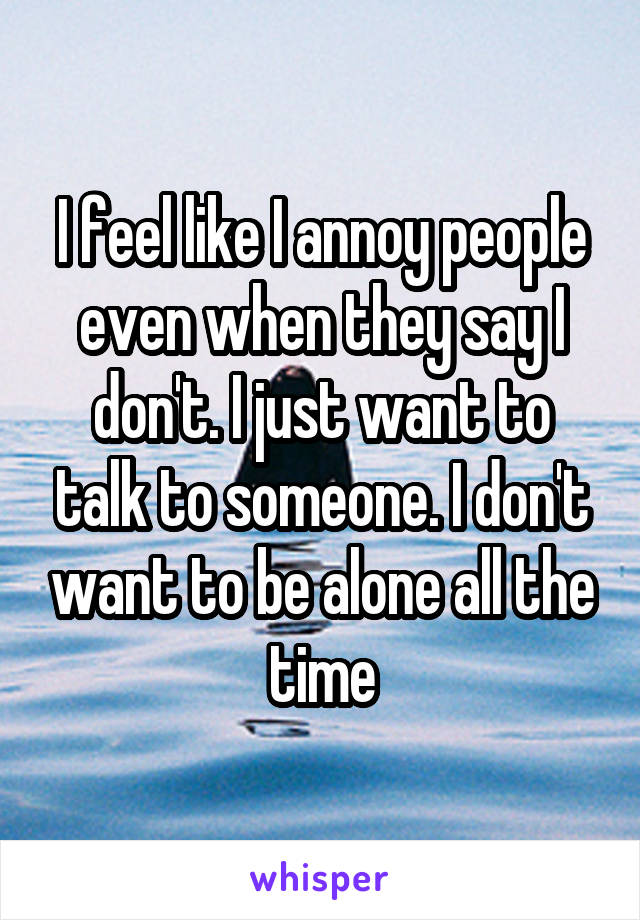 I feel like I annoy people even when they say I don't. I just want to talk to someone. I don't want to be alone all the time