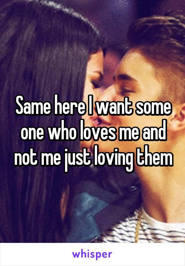 Same here I want some one who loves me and not me just loving them