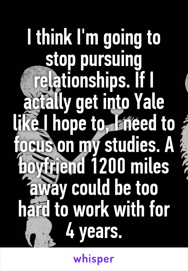 I think I'm going to stop pursuing relationships. If I actally get into Yale like I hope to, I need to focus on my studies. A boyfriend 1200 miles away could be too hard to work with for 4 years.