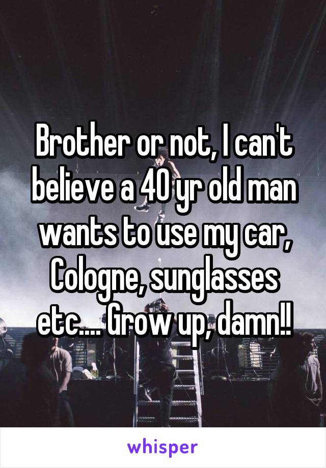 Brother or not, I can't believe a 40 yr old man wants to use my car, Cologne, sunglasses etc.... Grow up, damn!!