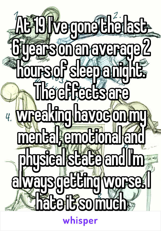 At 19 I've gone the last 6 years on an average 2 hours of sleep a night. The effects are wreaking havoc on my mental, emotional and physical state and I'm always getting worse. I hate it so much
