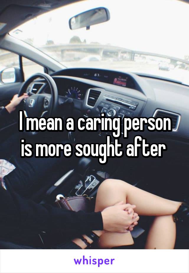 I mean a caring person is more sought after 