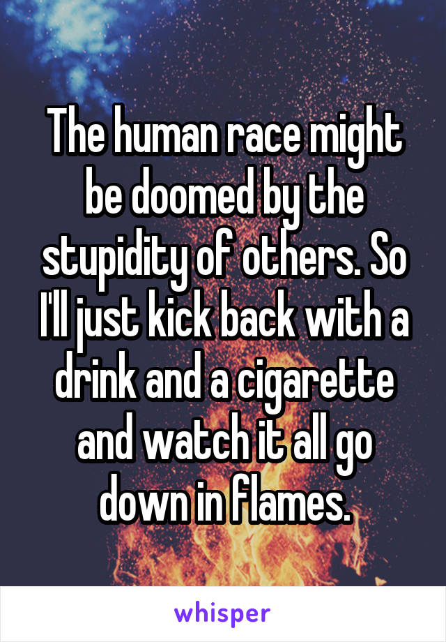 The human race might be doomed by the stupidity of others. So I'll just kick back with a drink and a cigarette and watch it all go down in flames.