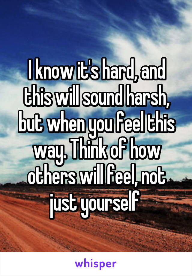I know it's hard, and this will sound harsh, but when you feel this way. Think of how others will feel, not just yourself 