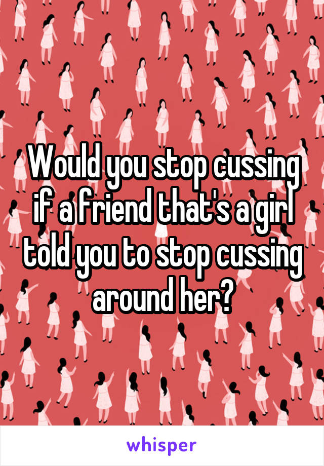 Would you stop cussing if a friend that's a girl told you to stop cussing around her?