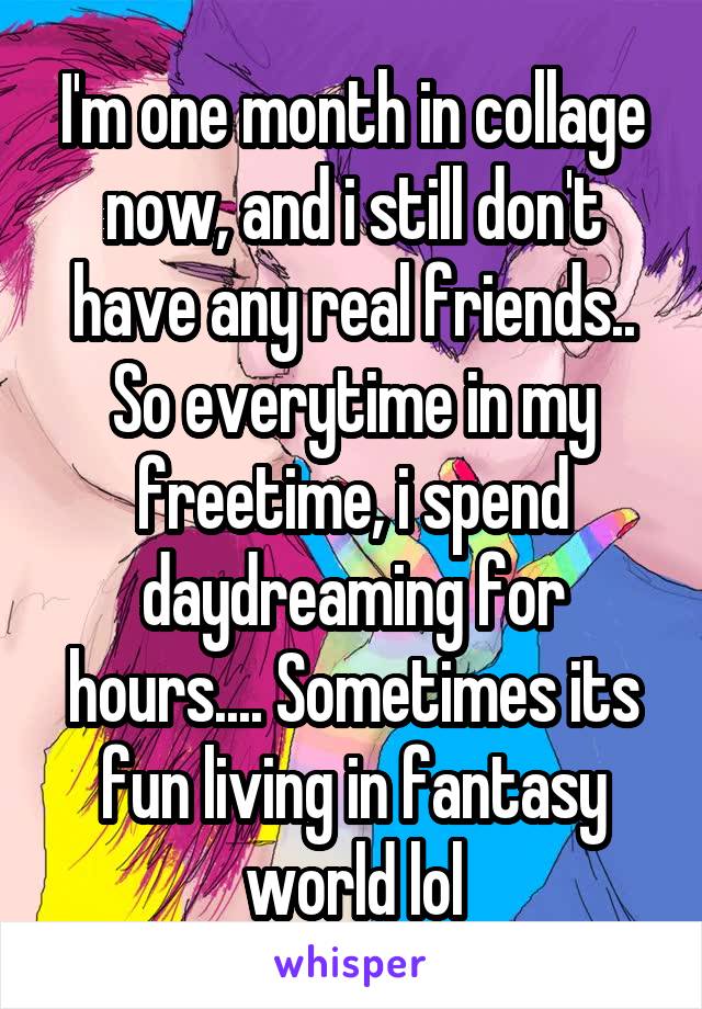 I'm one month in collage now, and i still don't have any real friends.. So everytime in my freetime, i spend daydreaming for hours.... Sometimes its fun living in fantasy world lol