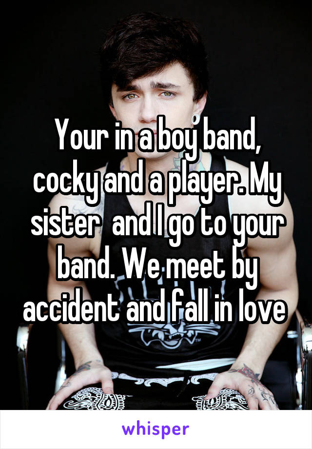 Your in a boy band, cocky and a player. My sister  and I go to your band. We meet by accident and fall in love 