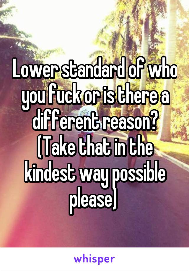 Lower standard of who you fuck or is there a different reason? (Take that in the kindest way possible please) 