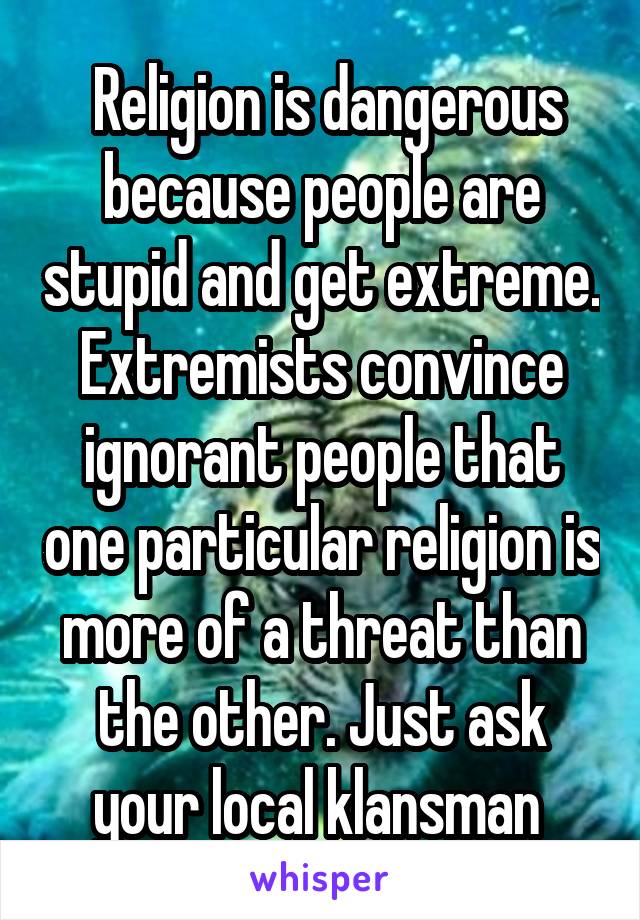  Religion is dangerous because people are stupid and get extreme. Extremists convince ignorant people that one particular religion is more of a threat than the other. Just ask your local klansman 