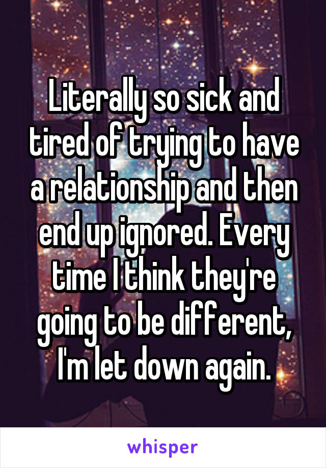 Literally so sick and tired of trying to have a relationship and then end up ignored. Every time I think they're going to be different, I'm let down again.