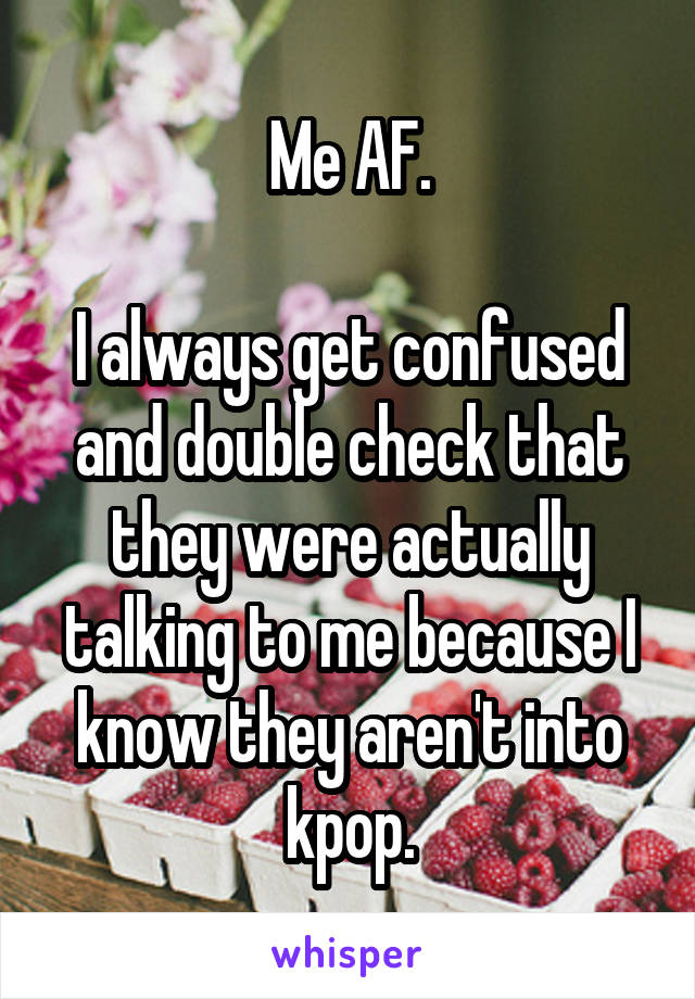 Me AF.

I always get confused and double check that they were actually talking to me because I know they aren't into kpop.