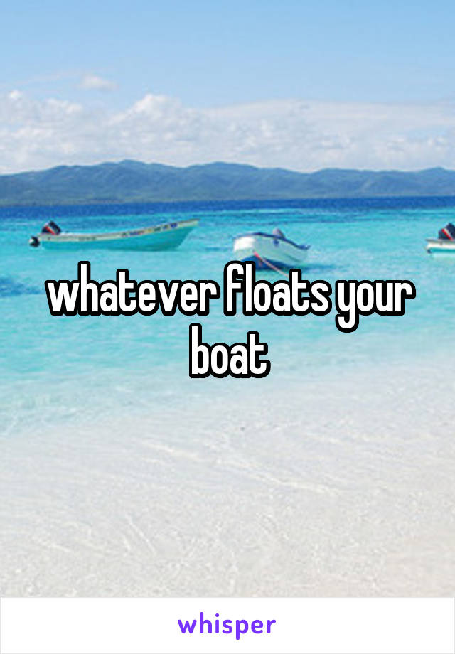 whatever floats your boat