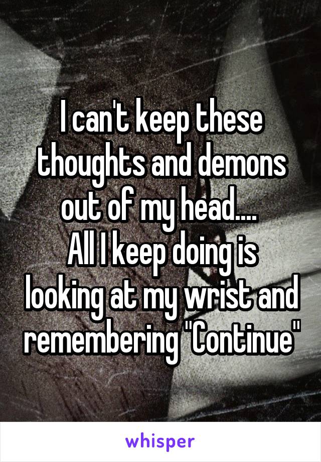 I can't keep these thoughts and demons out of my head.... 
All I keep doing is looking at my wrist and remembering "Continue"