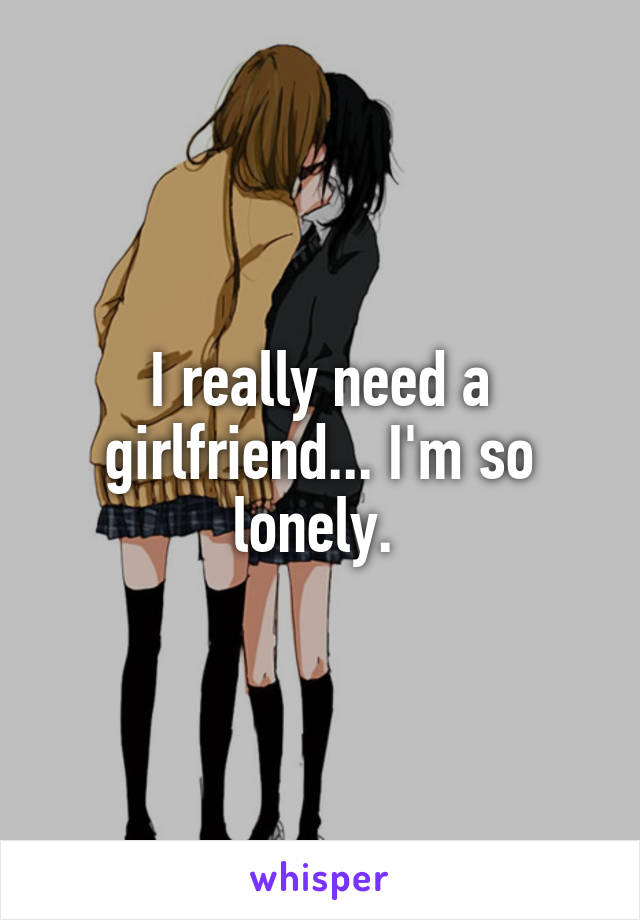 I really need a girlfriend... I'm so lonely. 