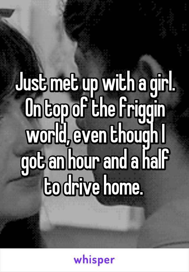 Just met up with a girl. On top of the friggin world, even though I got an hour and a half to drive home. 
