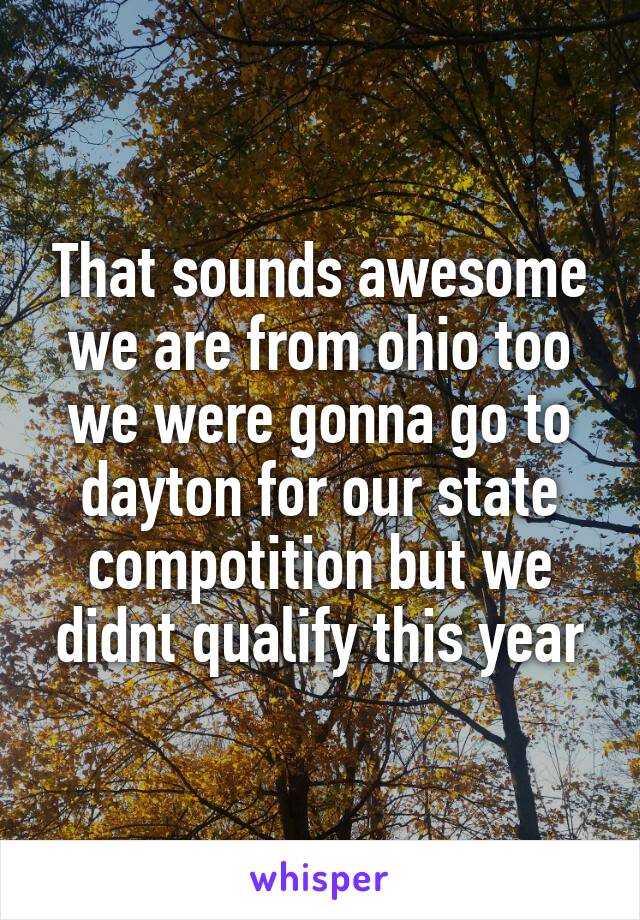 That sounds awesome we are from ohio too we were gonna go to dayton for our state compotition but we didnt qualify this year
