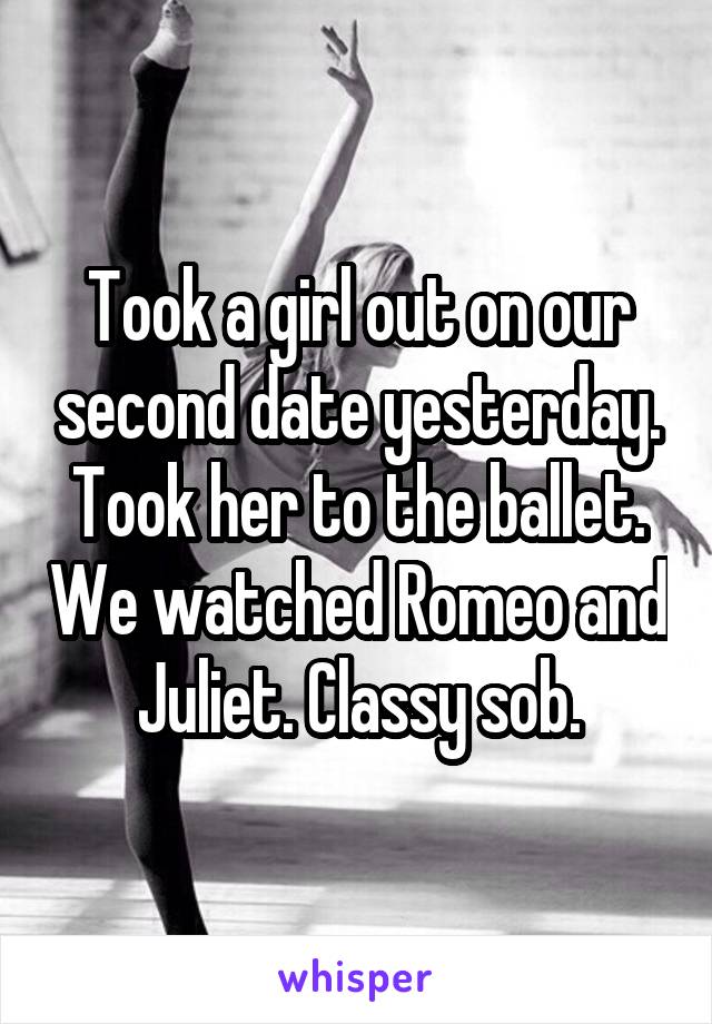 Took a girl out on our second date yesterday. Took her to the ballet. We watched Romeo and Juliet. Classy sob.
