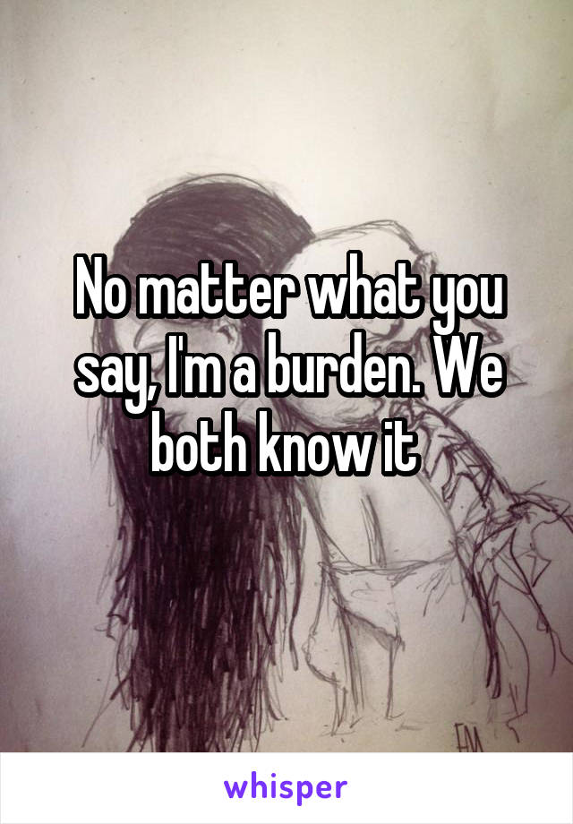 No matter what you say, I'm a burden. We both know it 
