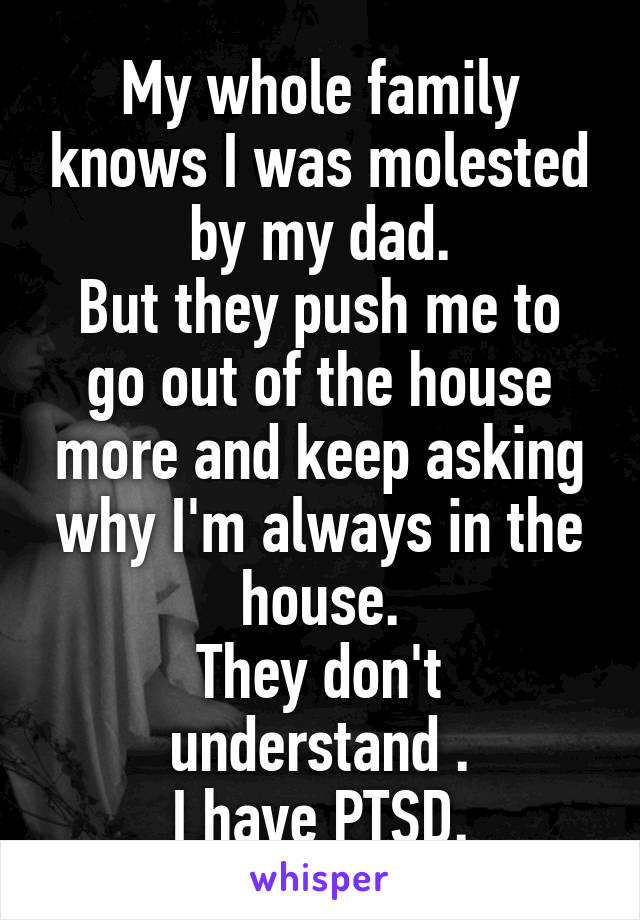 My whole family knows I was molested by my dad.
But they push me to go out of the house more and keep asking why I'm always in the house.
They don't understand .
I have PTSD.