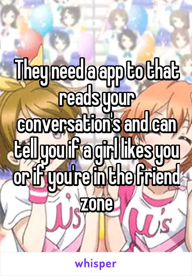 They need a app to that reads your conversation's and can tell you if a girl likes you or if you're in the friend zone