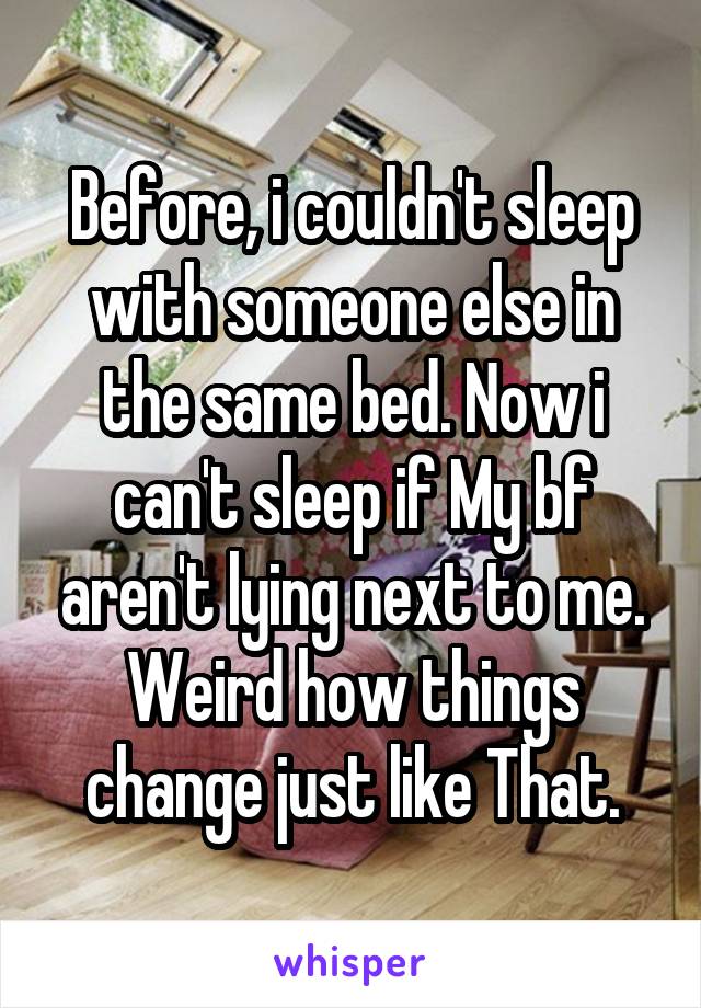 Before, i couldn't sleep with someone else in the same bed. Now i can't sleep if My bf aren't lying next to me. Weird how things change just like That.