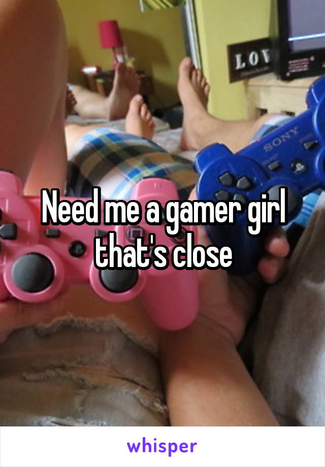 Need me a gamer girl that's close