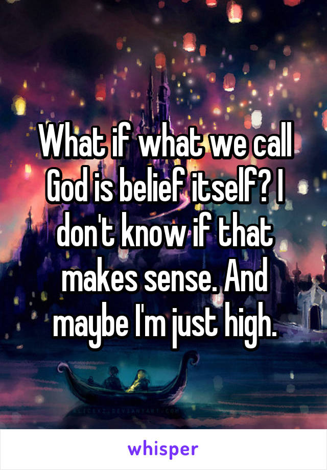 What if what we call God is belief itself? I don't know if that makes sense. And maybe I'm just high.