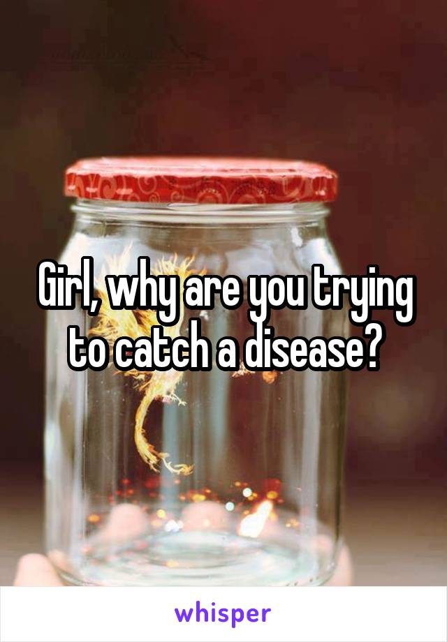 Girl, why are you trying to catch a disease?
