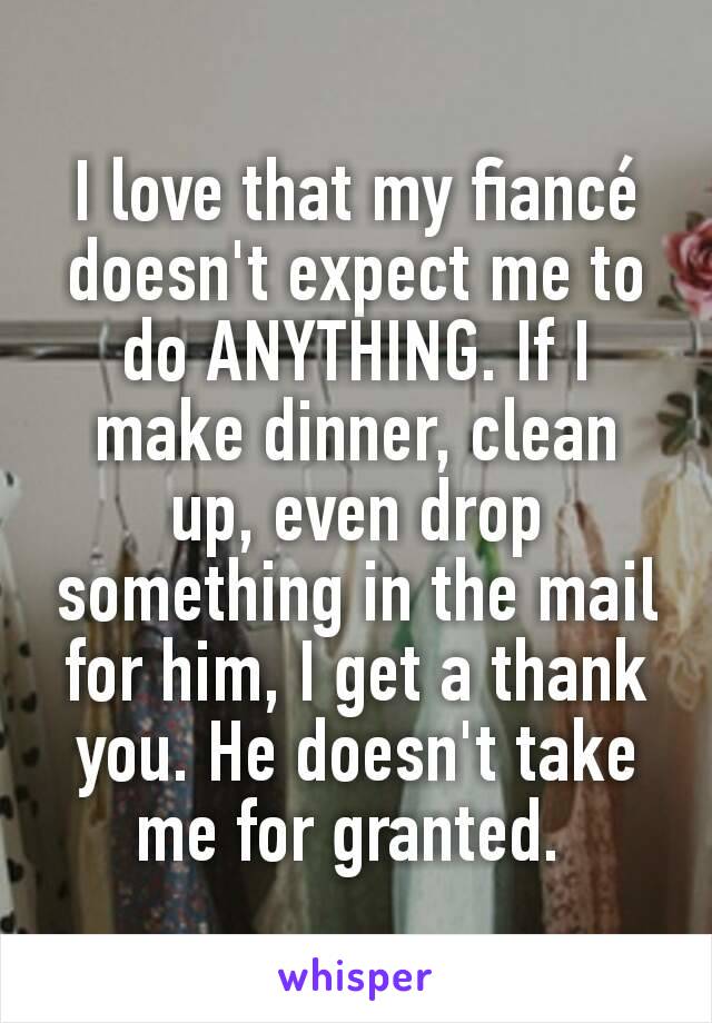 I love that my fiancé doesn't expect me to do ANYTHING. If I make dinner, clean up, even drop something in the mail for him, I get a thank you. He doesn't take me for granted. 