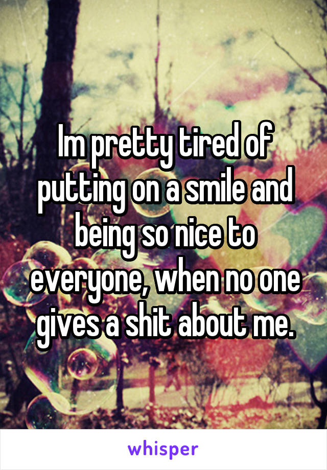 Im pretty tired of putting on a smile and being so nice to everyone, when no one gives a shit about me.