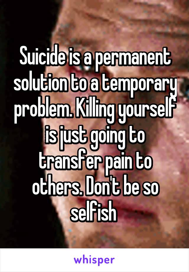 Suicide is a permanent solution to a temporary problem. Killing yourself is just going to transfer pain to others. Don't be so selfish 