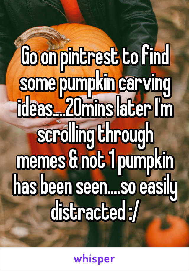 Go on pintrest to find some pumpkin carving ideas....20mins later I'm scrolling through memes & not 1 pumpkin has been seen....so easily distracted :/