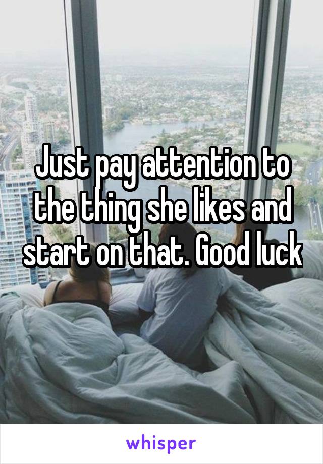 Just pay attention to the thing she likes and start on that. Good luck
