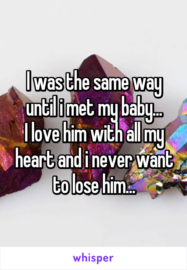 I was the same way until i met my baby...
I love him with all my heart and i never want to lose him...