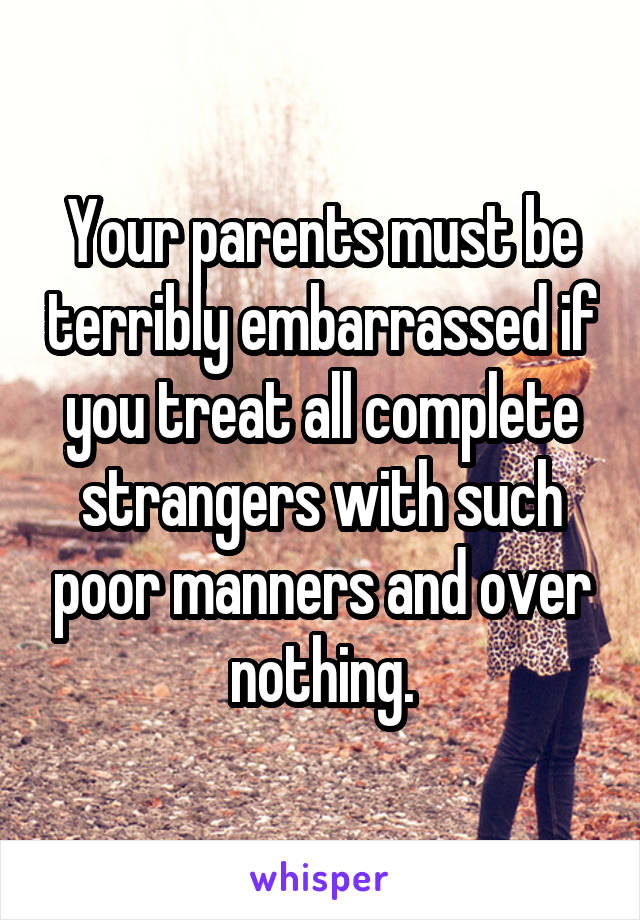 Your parents must be terribly embarrassed if you treat all complete strangers with such poor manners and over nothing.