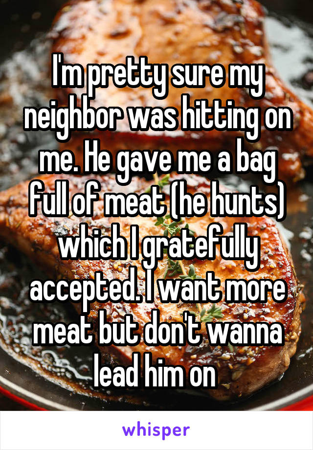 I'm pretty sure my neighbor was hitting on me. He gave me a bag full of meat (he hunts) which I gratefully accepted. I want more meat but don't wanna lead him on 