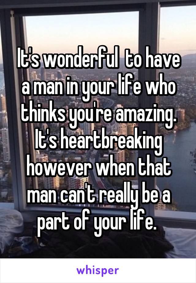 It's wonderful  to have a man in your life who thinks you're amazing. It's heartbreaking however when that man can't really be a part of your life. 