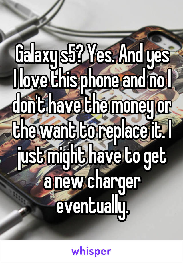 Galaxy s5? Yes. And yes I love this phone and no I don't have the money or the want to replace it. I just might have to get a new charger eventually.