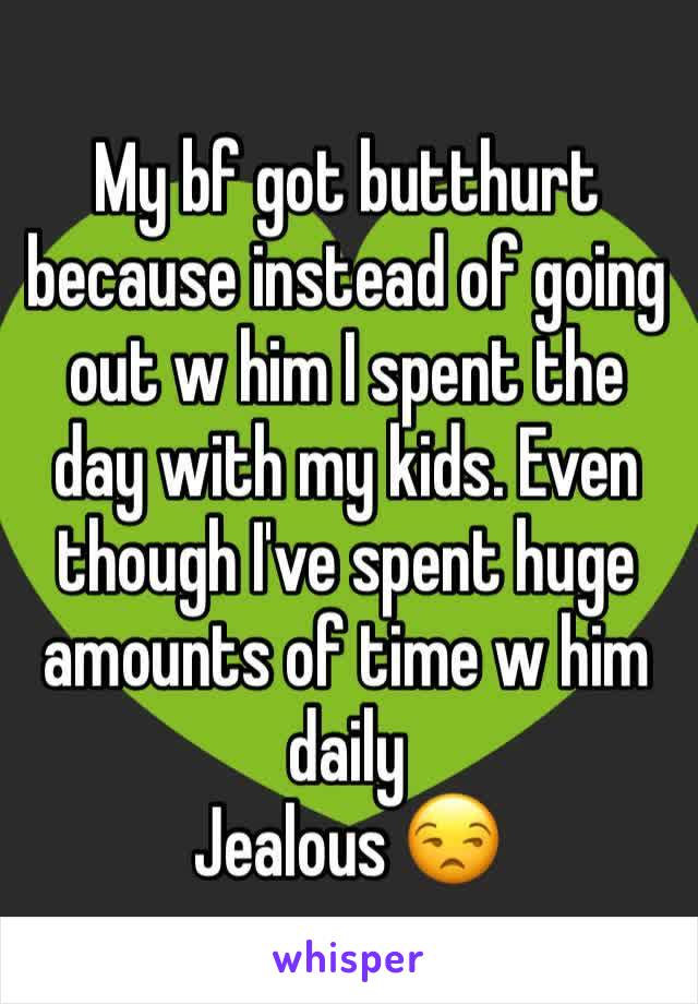 My bf got butthurt because instead of going out w him I spent the day with my kids. Even though I've spent huge amounts of time w him daily 
Jealous 😒 