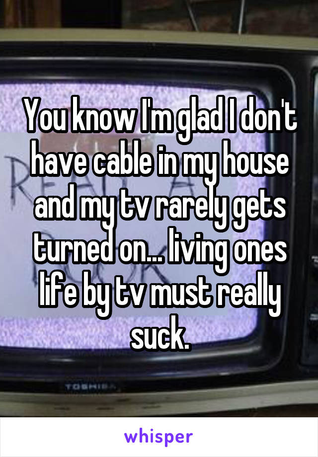 You know I'm glad I don't have cable in my house and my tv rarely gets turned on... living ones life by tv must really suck.