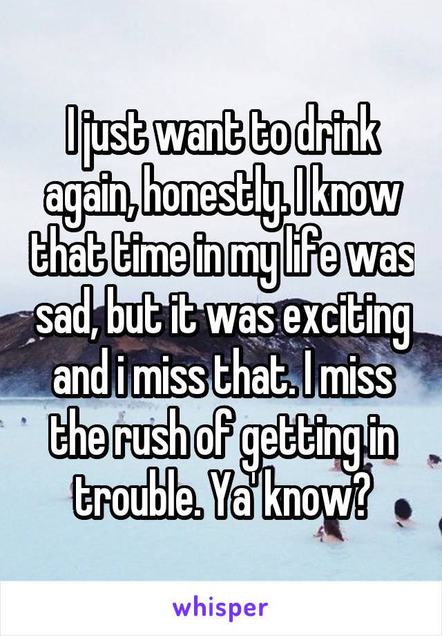 I just want to drink again, honestly. I know that time in my life was sad, but it was exciting and i miss that. I miss the rush of getting in trouble. Ya' know?