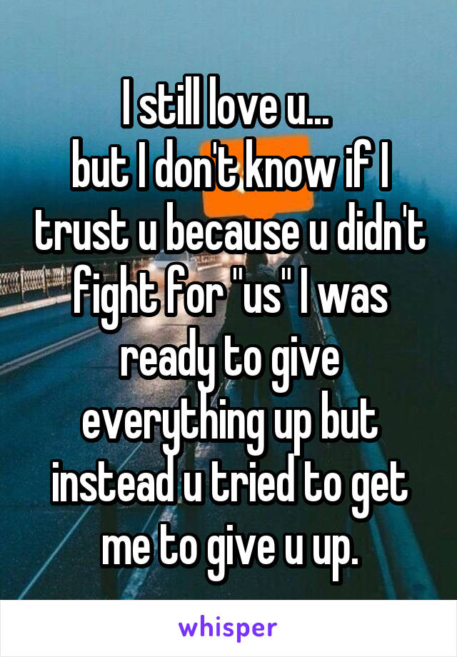 I still love u... 
but I don't know if I trust u because u didn't fight for "us" I was ready to give everything up but instead u tried to get me to give u up.
