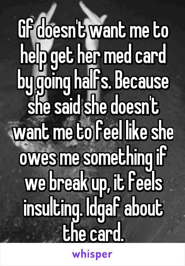 Gf doesn't want me to help get her med card by going halfs. Because she said she doesn't want me to feel like she owes me something if we break up, it feels insulting. Idgaf about the card.