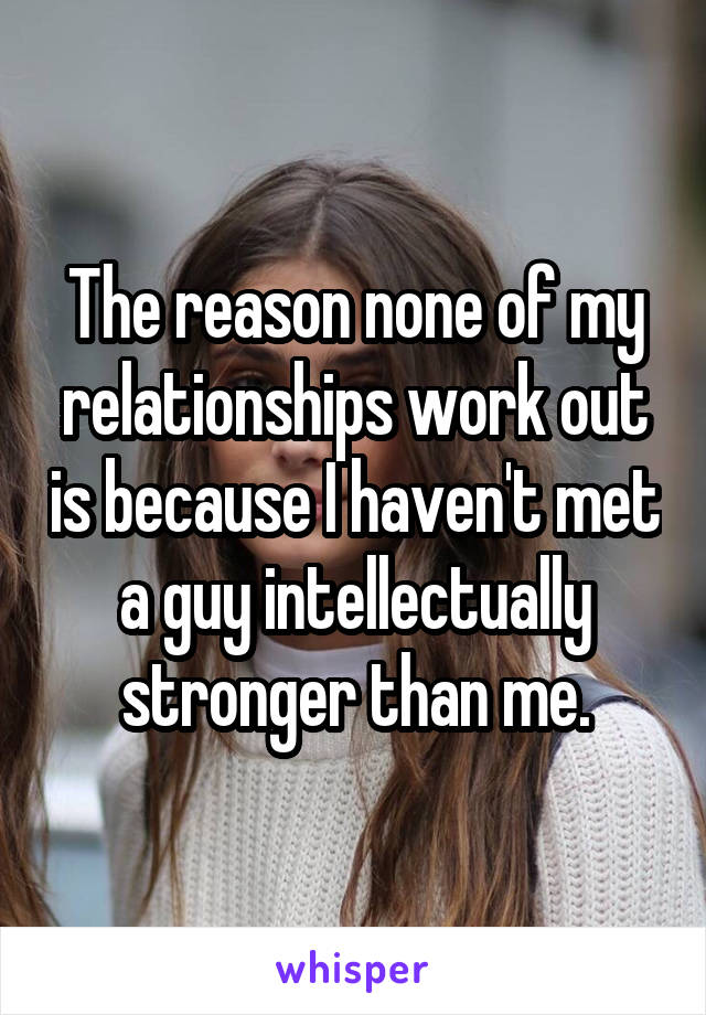 The reason none of my relationships work out is because I haven't met a guy intellectually stronger than me.
