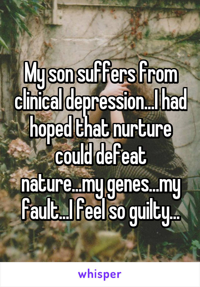 My son suffers from clinical depression...I had hoped that nurture could defeat nature...my genes...my fault...I feel so guilty...