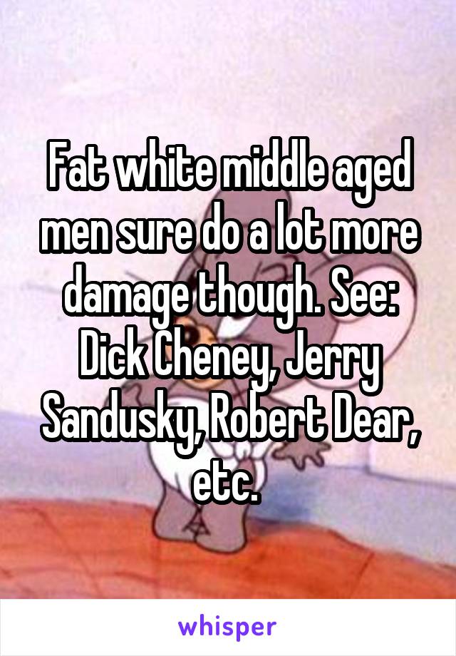 Fat white middle aged men sure do a lot more damage though. See: Dick Cheney, Jerry Sandusky, Robert Dear, etc. 